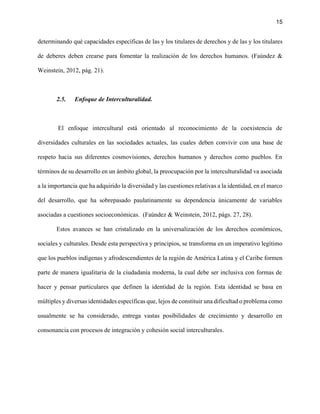 15
determinando qué capacidades específicas de las y los titulares de derechos y de las y los titulares
de deberes deben crearse para fomentar la realización de los derechos humanos. (Faúndez &
Weinstein, 2012, pág. 21).
2.5. Enfoque de Interculturalidad.
El enfoque intercultural está orientado al reconocimiento de la coexistencia de
diversidades culturales en las sociedades actuales, las cuales deben convivir con una base de
respeto hacia sus diferentes cosmovisiones, derechos humanos y derechos como pueblos. En
términos de su desarrollo en un ámbito global, la preocupación por la interculturalidad va asociada
a la importancia que ha adquirido la diversidad y las cuestiones relativas a la identidad, en el marco
del desarrollo, que ha sobrepasado paulatinamente su dependencia únicamente de variables
asociadas a cuestiones socioeconómicas. (Faúndez & Weinstein, 2012, págs. 27, 28).
Estos avances se han cristalizado en la universalización de los derechos económicos,
sociales y culturales. Desde esta perspectiva y principios, se transforma en un imperativo legítimo
que los pueblos indígenas y afrodescendientes de la región de América Latina y el Caribe formen
parte de manera igualitaria de la ciudadanía moderna, la cual debe ser inclusiva con formas de
hacer y pensar particulares que definen la identidad de la región. Esta identidad se basa en
múltiples y diversas identidades específicas que, lejos de constituir una dificultad o problema como
usualmente se ha considerado, entrega vastas posibilidades de crecimiento y desarrollo en
consonancia con procesos de integración y cohesión social interculturales.
 