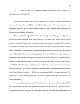 18
2) La razón de la eficacia. El desarrollo depende totalmente de la libre agencia de los
individuos. (Sen, 2000, pág. 20)
Con estas dos razones Sen, afirma que el progreso se evalúa con el logro que los individuos
alcanzaron, la relación entre libertad individual y desarrollo social es una conexión muy
importante, porque lo que un individuo pueda alcanzar o lograr, depende necesariamente de su
libertad de oportunidades económicas.
Sen, desarrolla dos argumentos a favor de un enfoque de política que no reduzca a sus
beneficiarios a una condición inerte. Uno de ellos es el de la eficiencia, lograr que las mujeres
pobres en países de desarrollo sean protagonistas de su propio destino, por medio de la educación,
de esquemas de crédito y de la participación laboral. Sociedades que discriminan a las mujeres
tienen menos éxito en la búsqueda del desarrollo social que aquellas que no lo hacen. El otro, y el
más fundamental, tiene que ver con la pregunta de si la libertad es un valor intrínseco o
instrumental. Sen defiende con ímpetu la proposición de que los individuos y las sociedades son
mejores en cuanto más libres, y que en últimas el desarrollo sólo puede entenderse como el avance
de la libertad. Los fines que identificamos con el desarrollo son los mismos que dan mayor
amplitud de acción a los individuos, y en eso no es fácil distinguir entre las restricciones derivadas
de órdenes políticos restrictivos y de las que se desprenden de las carencias materiales. Otro
argumento de Sen que contribuye a definir los alcances y objetivos de las políticas públicas es el
de las capacidades.
La capacidad de una persona es la libertad sustantiva de lograr un determinado estilo de
vida. Sen sugiere que una buena sociedad es aquella que maximiza las capacidades de sus
integrantes, y que parte importante de ese proceso es permitir a los individuos elegir de la mejor
 