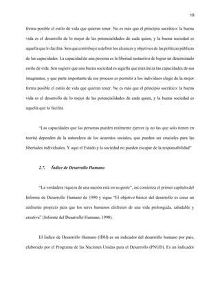 19
forma posible el estilo de vida que quieren tener. No es más que el principio socrático: la buena
vida es el desarrollo de lo mejor de las potencialidades de cada quien, y la buena sociedad es
aquella que lo facilita. Sen que contribuye a definir los alcances y objetivos de las políticas públicas
de las capacidades. La capacidad de una persona es la libertad sustantiva de lograr un determinado
estilo de vida. Sen sugiere que una buena sociedad es aquella que maximiza las capacidades de sus
integrantes, y que parte importante de ese proceso es permitir a los individuos elegir de la mejor
forma posible el estilo de vida que quieren tener. No es más que el principio socrático: la buena
vida es el desarrollo de lo mejor de las potencialidades de cada quien, y la buena sociedad es
aquella que lo facilita
“Las capacidades que las personas pueden realmente ejercer (y no las que solo tienen en
teoría) dependen de la naturaleza de los acuerdos sociales, que pueden ser cruciales para las
libertades individuales. Y aquí el Estado y la sociedad no pueden escapar de la responsabilidad”
2.7. Índice de Desarrollo Humano
“La verdadera riqueza de una nación está en su gente”, así comienza el primer capítulo del
Informe de Desarrollo Humano de 1990 y sigue “El objetivo básico del desarrollo es crear un
ambiente propicio para que los seres humanos disfruten de una vida prolongada, saludable y
creativa” (Informe del Desarrollo Humano, 1990).
El Índice de Desarrollo Humano (IDH) es un indicador del desarrollo humano por país,
elaborado por el Programa de las Naciones Unidas para el Desarrollo (PNUD). Es un indicador
 
