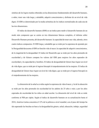 20
sintético de los logros medios obtenidos en las dimensiones fundamentales del desarrollo humano,
a saber, tener una vida larga y saludable, adquirir conocimientos y disfrutar de un nivel de vida
digno. El IDH es determinado por la media aritmética de los índices normalizados de cada una de
las tres dimensiones.
El índice de desarrollo humano (IDH) es un índice para medir el desarrollo humano de un
modo más compuesto que se centra en tres dimensiones básicas completo, el informe sobre
Desarrollo Humano presenta, del desarrollo humano: la capacidad de tener una vida, además, otros
cuatro índices compuestos. El IDH larga y saludable que se mide por la esperanza de ajustado por
la Desigualdad descuenta el IDH en función vida al nacer; la capacidad de adquirir conocimientos,
de la magnitud de la desigualdad. El índice de Desarrollo que se mide por los años promedio de
escolaridad y de Género compara los valores del IDH para mujeres los años esperados de
escolaridad; y la capacidad de y hombres. El índice de desigualdad de Género hace lograr un nivel
de vida digno, que se mide por el ingreso hincapié el empoderamiento de las mujeres. El índice de
desigualdad de Género hace lograr un nivel de vida digno, que se mide por el ingreso hincapié en
el empoderamiento de las mujeres.
La dimensión de la salud se evalúa según la esperanza de vida al nacer, y la de la educación
se mide por los años promedio de escolaridad de los adultos de 25 años o más y por los años
esperados de escolaridad de los niños en edad escolar. La dimensión del nivel de vida se mide
conforme al PIB per cápita. Según el índice de desarrollo humano en su actualización hasta el
2018, América Latina concentra el 12% de la pobreza a nivel mundial, con el paso del tiempo ha
ido superando las brechas en base a la desigualdad de género, salud, educación, trabajo, seguridad
 