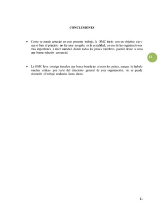 11
11
CONCLUSIONES
 Como se puede apreciar en este presente trabajo, la OMC inicio con un objetivo claro
que si bien al principio no fue muy acogido, en la actualidad, es una de las organizaciones
más importantes a nivel mundial donde todos los países miembros pueden llevar a cabo
una buena relación comercial.
 La OMC lleva consigo tratados que busca beneficiar a todos los países, aunque ha habido
muchas críticas por parte del directorio general de esta organización, no se puede
desmedir el trabajo realizado hasta ahora.
 