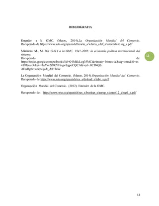 12
12
BIBLIOGRAFIA
Entender a la OMC. (Marzo, 2014).La Organización Mundial del Comercio.
Recuperado.de.https://www.wto.org/spanish/thewto_s/whatis_s/tif_s/understanding_s.pdf
Mindreau M., M. Del GATT a la OMC, 1947-2005: la economía política internacional del
sistema.
Recuperado de:
https://books.google.com.pe/books?id=Q1MkkLog35MC&rintsec=frontcove&dq=omc&hl=es
419&sa=X&ei=His5VcX9KYHogwSgpoCQCA&ved=.0CD4Q6
AEwBg#v=onepage&_&f=false
La Organización Mundial del Comercio. (Marzo, 2014).Organización Mundial del Comercio.
Recuperado de https://www.wto.org/spanish/res_s/doload_s/inbr_s.pdf.
Organización Mundial del Comercio. (2012). Entender de la OMC.
Recuperado de: https://www.wto.org/spanish/res_s/booksp_s/anrep_s/anrep12_chap1_s.pdf
 
