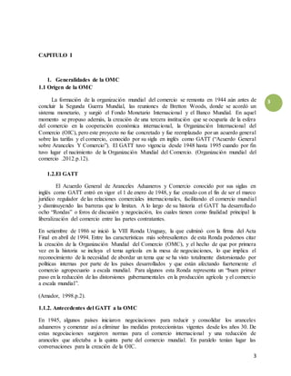 3
3
CAPITULO I
1. Generalidades de la OMC
1.1 Origen de la OMC
La formación de la organización mundial del comercio se remonta en 1944 aún antes de
concluir la Segunda Guerra Mundial, las reuniones de Bretton Woods, donde se acordó un
sistema monetario, y surgió el Fondo Monetario Internacional y el Banco Mundial. En aquel
momento se propuso además, la creación de una tercera institución que se ocuparía de la esfera
del comercio en la cooperación económica internacional, la Organización Internacional del
Comercio (OIC), pero este proyecto no fue concretado y fue reemplazado por un acuerdo general
sobre las tarifas y el comercio, conocido por su sigla en inglés como GATT (“Acuerdo General
sobre Aranceles Y Comercio”). El GATT tuvo vigencia desde 1948 hasta 1995 cuando por fin
tuvo lugar el nacimiento de la Organización Mundial del Comercio. (Organización mundial del
comercio .2012.p.12).
1.2.El GATT
El Acuerdo General de Aranceles Aduaneros y Comercio conocido por sus siglas en
inglés como GATT entró en vigor el 1 de enero de 1948, y fue creado con el fin de ser el marco
jurídico regulador de las relaciones comerciales internacionales, facilitando el comercio mundial
y disminuyendo las barreras que lo limitan. A lo largo de su historia el GATT ha desarrollado
ocho “Rondas” o foros de discusión y negociación, los cuales tienen como finalidad principal la
liberalización del comercio entre las partes contratantes.
En setiembre de 1986 se inició la VIII Ronda Uruguay, la que culminó con la firma del Acta
Final en abril de 1994. Entre las características más sobresalientes de esta Ronda podemos citar
la creación de la Organización Mundial del Comercio (OMC), y el hecho de que por primera
vez en la historia se incluya el tema agrícola en la mesa de negociaciones, lo que implica el
reconocimiento de la necesidad de abordar un tema que se ha visto totalmente distorsionado por
políticas internas por parte de los países desarrollados y que están afectando fuertemente el
comercio agropecuario a escala mundial. Para algunos esta Ronda representa un “buen primer
paso en la reducción de las distorsiones gubernamentales en la producción agrícola y el comercio
a escala mundial”.
(Amador, 1998.p.2).
1.1.2. Antecedentes del GATT a la OMC
En 1945, algunos países iniciaron negociaciones para reducir y consolidar los aranceles
aduaneros y comenzar así a eliminar las medidas proteccionistas vigentes desde los años 30. De
estas negociaciones surgieron normas para el comercio internacional y una reducción de
aranceles que afectaba a la quinta parte del comercio mundial. En paralelo tenían lugar las
conversaciones para la creación de la OIC.
 