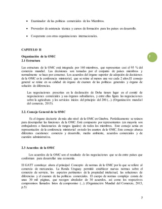 7
7
 Examinador de las políticas comerciales de los Miembros.
 Proveedor de asistencia técnica y cursos de formación para los países en desarrollo.
 Cooperante con otras organizaciones internacionales.
CAPITULO II
Organización de la OMC
2.1 Estructura
Las estructura de la OMC está integrada por 160 miembros, que representan casi el 95 % del
comercio mundial. Las decisiones son tomadas por el conjunto de países miembros y
normalmente se hace por consenso. Los acuerdos del órgano superior de adopción de decisiones
de la OMC es la conferencia ministerial, que se reúne al menos una vez cada 2 años.El consejo
general se reúne en su calidad de órgano de examen de las políticas generales y órgano de
solución de diferencias.
Las negociaciones prescritas en la declaración de Doha tienen lugar en el comité de
negociaciones comerciales y sus órganos subsidiarios, y entre ellas figura las negociaciones
sobre la agricultura y los servicios inicios del principio del 200 (...). (Organización mundial
del comercio, 2015).
2.2. Consejo General de la OMC
Es el órgano decisorio de más alto nivel de la OMC en Ginebra. Periódicamente se reúnen
para desempeñar las funciones de la OMC. Está compuesto por representantes (en mayoría son
embajadores o funcionarios de rangos iguales) de todos los miembros. Este consejo actúa en
representación de la conferencia ministerial en todo los asuntos de la OMC. Este consejo abarca
diferentes cuestiones: comercio y desarrollo, medio ambiente, acuerdos comerciales y de
cuestión administrativa.
2.3 Acuerdos de la OMC
Los acuerdos de la OMC son el resultado de las negociaciones que se da entre países que
conforman para desarrollar una economía.
El GATT constituye ahora el principal Concepto de normas de la OMC por lo que se refiere al
comercio de mercancías. La Ronda Uruguay permitió establecer nuevas normas sobre el
comercio de servicio, los aspectos pertinentes de la propiedad intelectual, las soluciones de
diferencias y el examen de las políticas comerciales. El cuerpo de normas complejo consta de
unas 30 mil páginas, que recogen alrededor de 30 acuerdos, así como los respectivos
compromisos llamados listos de compromiso (...). (Organización Mundial del Comercio, 2015,
p.5)
 