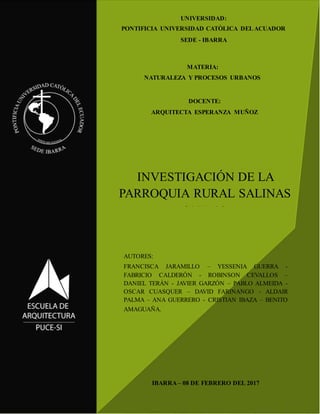 1
INVESTIGACIÓN DE LA
PARROQUIA RURAL SALINAS
SALINAS
AUTORES:
FRANCISCA JARAMILLO – YESSENIA GUERRA -
FABRICIO CALDERÓN - ROBINSON CEVALLOS –
DANIEL TERÁN - JAVIER GARZÓN – PABLO ALMEIDA -
OSCAR CUASQUER – DAVID FARINANGO - ALDAIR
PALMA – ANA GUERRERO - CRISTIAN IBAZA – BENITO
AMAGUAÑA.
DOCENTE:
ARQUITECTA ESPERANZA MUÑOZ
MATERIA:
NATURALEZA Y PROCESOS URBANOS
UNIVERSIDAD:
PONTIFICIA UNIVERSIDAD CATÒLICA DELACUADOR
SEDE - IBARRA
IBARRA – 08 DE FEBRERO DEL 2017
 