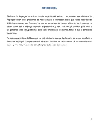 3
INTRODUCCIÓN
Síndrome de Asperger es un trastorno del espectro del autismo. Las personas con síndrome de
Asperger suelen tener problemas de habilidad para la interacción social que puede hacer la vida
difícil. Las personas con Asperger no sólo se comunican de manera diferente, con frecuencia no
saben cómo leer el lenguaje corporal o expresarse muy bien. Esto incluye, dificultad para mirar a
las personas a los ojos, problemas para sentir empatía por los demás, tomar lo que la gente dice
literalmente.
En este documento se habla acerca de este síndrome, porque fue llamado así, a que se refiere el
síndrome Asperger, por que aparece, así como también, se habla acerca de las características,
signos y síntomas, tratamiento para el signo y cuáles son sus causas.
 