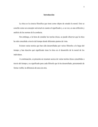 ii



                                         Introducción



       La ética es la ciencia filosófica que tiene como objeto de estudio la moral. Esto se

concibe como un concepto universal en cuanto al significado y, a su vez, es una reflexión y

análisis de las normas de la conducta.

       Sin embargo, a la hora de estudiar las teorías éticas, se puede observar que la ética

ha sido concebida a través del tiempo desde diferentes puntos de vista.

       Existen varias teorías que han sido desarrolladas por varios filósofos a lo largo del

tiempo y han descrito qué significado tiene la ética en el desarrollo de la moral de los

individuos.

       A continuación, se presenta un resumen acerca de varias teorías éticas concebidas a

través del tiempo y su significado para cada filósofo que la ha desarrollado, presentando de

forma visible, la diferencia de una con otra.
 