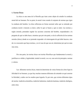 3



1. Teorías Éticas

       La ética es una rama de la filosofía que tiene como objeto de estudio la conducta

moral del ser humano. Por su parte, la moral viene siendo el conjunto de normas que rigen

la conducta del hombre. La ética reflexiona en forma racional sobre qué se entiende por

conducta moral o inmoral, es decir, sobre lo qué es bueno y qué es malo. Las normas y

reglas (moral), pretenden regular las acciones concretas del hombre, respondiendo a la

pregunta de qué se debe hacer, mientras que por otra parte, se da la reflexión de las normas

morales (ética), donde no se pretende responder a la interrogante de qué debe hacerse, sino

de si es necesario que haya normas, y en el caso de que sea así, determinar por qué no unas

sino otras.



       Por otra parte, las teorías éticas son teorías filosóficas que fundamentan la moral y

justifican su validez y legitimidad, siendo la moral, a su vez, una serie de preceptos, normas

y valores.



       Las diferentes teorías éticas, tratan de determinar de varias formas de cómo logra la

felicidad el ser humano, ya que hay muchas maneras diferentes de entender en qué consiste

la felicidad y cuáles son los medios para lograrla. Es por esto, que existen diferentes tipos

de teorías: tradición aristotélica, tradición hedonista, tradición kantiana, tradición dialógica,

entre otras.
 