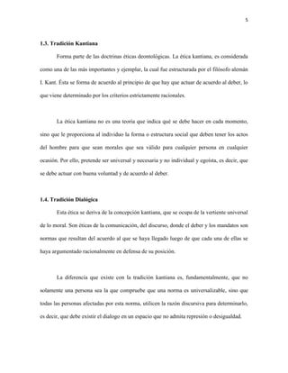 5



1.3. Tradición Kantiana

       Forma parte de las doctrinas éticas deontológicas. La ética kantiana, es considerada

como una de las más importantes y ejemplar, la cual fue estructurada por el filósofo alemán

I. Kant. Ésta se forma de acuerdo al principio de que hay que actuar de acuerdo al deber, lo

que viene determinado por los criterios estrictamente racionales.



       La ética kantiana no es una teoría que indica qué se debe hacer en cada momento,

sino que le proporciona al individuo la forma o estructura social que deben tener los actos

del hombre para que sean morales que sea válido para cualquier persona en cualquier

ocasión. Por ello, pretende ser universal y necesaria y no individual y egoísta, es decir, que

se debe actuar con buena voluntad y de acuerdo al deber.



1.4. Tradición Dialógica

       Esta ética se deriva de la concepción kantiana, que se ocupa de la vertiente universal

de lo moral. Son éticas de la comunicación, del discurso, donde el deber y los mandatos son

normas que resultan del acuerdo al que se haya llegado luego de que cada una de ellas se

haya argumentado racionalmente en defensa de su posición.



       La diferencia que existe con la tradición kantiana es, fundamentalmente, que no

solamente una persona sea la que compruebe que una norma es universalizable, sino que

todas las personas afectadas por esta norma, utilicen la razón discursiva para determinarlo,

es decir, que debe existir el dialogo en un espacio que no admita represión o desigualdad.
 