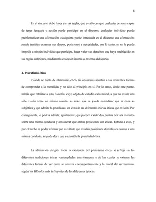 6



       En el discurso debe haber ciertas reglas, que establecen que cualquier persona capaz

de tener lenguaje y acción puede participar en el discurso; cualquier individuo puede

problematizar una afirmación; cualquiera puede introducir en el discurso una afirmación;

puede también expresar sus deseos, posiciones y necesidades, por lo tanto, no se le puede

impedir a ningún individuo que participa, hacer valer sus derechos que haya establecido en

las reglas anteriores, mediante la coacción interna o externa al discurso.



2. Pluralismo ético

       Cuando se habla de pluralismo ético, las opiniones apuntan a las diferentes formas

de comprender a la moralidad y no sólo al principio en sí. Por lo tanto, desde este punto,

habría que referirse a esta filosofía, cuyo objeto de estudio es la moral, a que no existe una

sola visión sobre un mismo asunto, es decir, que se puede considerar que la ética es

subjetiva y que admite la pluralidad, en vista de las diferentes teorías éticas que existen. Por

consiguiente, se podría admitir, igualmente, que pueden existir dos puntos de vista distintos

sobre una misma conducta y considerar que ambas posiciones son éticas. Debido a esto, y

por el hecho de poder afirmar que es válido que existan posiciones distintas en cuanto a una

misma conducta, se pude decir que es posible la pluralidad ética.



       La afirmación dirigida hacia la existencia del pluralismo ético, se refleja en las

diferentes tradiciones éticas contempladas anteriormente y de las cuales se extraen las

diferentes formas de ver como se analiza el comportamiento y la moral del ser humano,

según los filósofos más influyentes de las diferentes épocas.
 