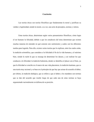 7



                                         Conclusión



       Las teorías éticas son teorías filosóficas que fundamentan la moral y justifican su

validez y legitimidad, siendo la moral, a su vez, una serie de preceptos, normas y valores.



       Estas teorías éticas, determinan según varios pensamientos filosóficos, cómo logra

el ser humano la felicidad, debido a que los estudiosos del tema determinan que existen

muchas maneras de entender en qué consiste este sentimiento y cuáles son los diferentes

medios para lograrla. Para ello, existen varias teorías que lo explican, entre las cuales están,

la tradición aristotélica, que considera a la felicidad el fin de la vida humana y el máximo

bien, siendo la razón la que se encarga de determinar los deseos, y así realizar los que

conducen a la felicidad; la tradición hedonista, donde se identifica el placer con el bien, ya

que la felicidad se concibe en el marco de una vida placentera; la tradición kantiana, que es

una teoría muy racional y se basa en el principio de que hay que actuar de acuerdo al deber;

por último, la tradición dialógica, que se refiere a que el deber y los mandatos son normas

que se dan del acuerdo que resulte luego de que cada una de estas normas se haya

argumentado racionalmente en defensa de su posición.
 
