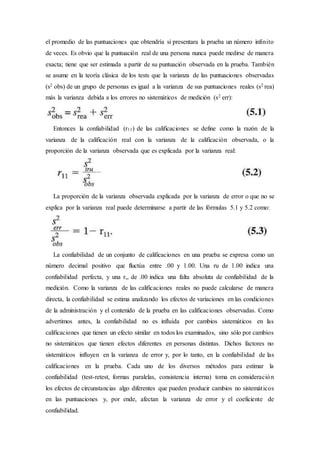 el promedio de las puntuaciones que obtendría si presentara la prueba un número infinito
de veces. Es obvio que la puntuación real de una persona nunca puede medirse de manera
exacta; tiene que ser estimada a partir de su puntuación observada en la prueba. También
se asume en la teoría clásica de los tests que la varianza de las puntuaciones observadas
(s2 obs) de un grupo de personas es igual a la varianza de sus puntuaciones reales (s2 rea)
más la varianza debida a los errores no sistemáticos de medición (s2 err):
Entonces la confiabilidad (r11) de las calificaciones se define como la razón de la
varianza de la calificación real con la varianza de la calificación observada, o la
proporción de la varianza observada que es explicada por la varianza real:
La proporción de la varianza observada explicada por la varianza de error o que no se
explica por la varianza real puede determinarse a partir de las fórmulas 5.1 y 5.2 como:
La confiabilidad de un conjunto de calificaciones en una prueba se expresa como un
número decimal positivo que fluctúa entre .00 y 1.00. Una ru de 1.00 indica una
confiabilidad perfecta, y una r,, de .00 indica una falta absoluta de confiabilidad de la
medición. Como la varianza de las calificaciones reales no puede calcularse de manera
directa, la confiabilidad se estima analizando los efectos de variaciones en las condiciones
de la administración y el contenido de la prueba en las calificaciones observadas. Como
advertimos antes, la confiabilidad no es influida por cambios sistemáticos en las
calificaciones que tienen un efecto similar en todos los examinados, sino sólo por cambios
no sistemáticos que tienen efectos diferentes en personas distintas. Dichos factores no
sistemáticos influyen en la varianza de error y, por lo tanto, en la confiabilidad de las
calificaciones en la prueba. Cada uno de los diversos métodos para estimar la
confiabilidad (test-retest, formas paralelas, consistencia interna) toma en consideración
los efectos de circunstancias algo diferentes que pueden producir cambios no sistemáticos
en las puntuaciones y, por ende, afectan la varianza de error y el coeficiente de
confiabilidad.
 
