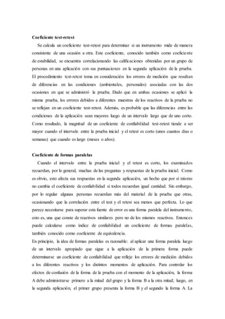 Coeficiente test-retest
Se calcula un coeficiente test-retest para determinar si un instrumento mide de manera
consistente de una ocasión a otra. Este coeficiente, conocido también como coeficiente
de estabilidad, se encuentra correlacionando las calificaciones obtenidas por un grupo de
personas en una aplicación con sus puntuaciones en la segunda aplicación de la prueba.
El procedimiento tcst-retcst toma en consideración los errores de medición que resultan
de diferencias en las condiciones (ambientales, personales) asociadas con las dos
ocasiones en que se administró la prueba. Dado que en ambas ocasiones se aplicó la
misma prueba, los errores debidos a diferentes muestras de los reactivos de la prueba no
se reflejan en un coeficiente test-retest. Además, es probable que las diferencias entre las
condiciones de la aplicación sean mayores luego de un intervalo largo que de uno corto.
Como resultado, la magnitud de un coeficiente de confiabilidad test-retest tiende a ser
mayor cuando el intervalo entre la prueba inicial y el retest es corto (unos cuantos días o
semanas) que cuando es largo (meses o años).
Coeficiente de formas paralelas
Cuando el intervalo entre la prueba inicial y el retest es corto, los examinados
recuerdan, por lo general, muchas de las preguntas y respuestas de la prueba inicial. Como
es obvio, esto afecta sus respuestas en la segunda aplicación, un hecho que por sí mismo
no cambia el coeficiente de confiabilidad si todos recuerdan igual cantidad. Sin embargo,
por lo regular algunas personas recuerdan más del material de la prueba que otras,
ocasionando que la correlación entre el test y el retest sea menos que perfecta. Lo que
parece necesitarse para superar esta fuente de error es una forma paralela del instrumento,
esto es, una que conste de reactivos similares pero no de los mismos reactivos. Entonces
puede calcularse como índice de confiabilidad un coeficiente de formas paralelas,
también conocido como coeficiente de equivalencia.
En principio, la idea de formas paralelas es razonable: al aplicar una forma paralela luego
de un intervalo apropiado que sigue a la aplicación de la primera forma puede
determinarse un coeficiente de confiabilidad que refleje los errores de medición debidos
a los diferentes reactivos y los distintos momentos de aplicación. Para controlar los
efectos de confusión de la forma de la prueba con el momento de la aplicación, la forma
A debe administrarse primero a la mitad del grupo y la forma B a la otra mitad; luego, en
la segunda aplicación, el primer grupo presenta la forma B y el segundo la forma A. La
 