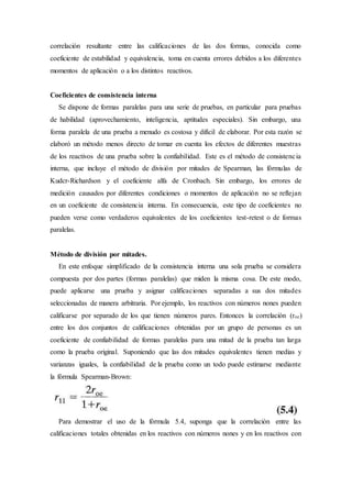 correlación resultante entre las calificaciones de las dos formas, conocida como
coeficiente de estabilidad y equivalencia, toma en cuenta errores debidos a los diferentes
momentos de aplicación o a los distintos reactivos.
Coeficientes de consistencia interna
Se dispone de formas paralelas para una serie de pruebas, en particular para pruebas
de habilidad (aprovechamiento, inteligencia, aptitudes especiales). Sin embargo, una
forma paralela de una prueba a menudo es costosa y difícil de elaborar. Por esta razón se
elaboró un método menos directo de tomar en cuenta los efectos de diferentes muestras
de los reactivos de una prueba sobre la confiabilidad. Este es el método de consistencia
interna, que incluye el método de división por mitades de Spearman, las fórmulas de
Kudcr-Richardson y el coeficiente alfa de Cronbach. Sin embargo, los errores de
medición causados por diferentes condiciones o momentos de aplicación no se reflejan
en un coeficiente de consistencia interna. En consecuencia, este tipo de coeficientes no
pueden verse como verdaderos equivalentes de los coeficientes test-retest o de formas
paralelas.
Método de división por mitades.
En este enfoque simplificado de la consistencia interna una sola prueba se considera
compuesta por dos partes (formas paralelas) que miden la misma cosa. De este modo,
puede aplicarse una prueba y asignar calificaciones separadas a sus dos mitades
seleccionadas de manera arbitraria. Por ejemplo, los reactivos con números nones pueden
calificarse por separado de los que tienen números pares. Entonces la correlación (roc)
entre los dos conjuntos de calificaciones obtenidas por un grupo de personas es un
coeficiente de confiabilidad de formas paralelas para una mitad de la prueba tan larga
como la prueba original. Suponiendo que las dos mitades equivalentes tienen medias y
varianzas iguales, la confiabilidad de la prueba como un todo puede estimarse mediante
la fórmula Spearman-Brown:
Para demostrar el uso de la fórmula 5.4, suponga que la correlación entre las
calificaciones totales obtenidas en los reactivos con números nones y en los reactivos con
 
