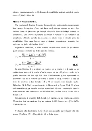 números pares de una prueba es .80. Entonces la confiabilidad estimada de toda la prueba
es r11 = 2(.80)/(l +.80) = .89.
Método de Kuder-Richardson.
Una prueba puede dividirse de muchas formas diferentes en dos mitades que contengan
igual número de reactivos. Como cada forma puede dar por resultado un valor algo
diferente de rM, no queda claro qué estrategia de división producirá el mejor estimado de
confiabilidad. Una solución al problema es calcular el promedio de los coeficientes de
confiabilidad obtenidos de todas las divisiones por mitades corno el estimado global de
confiabilidad. Esto puede hacerse, pero el siguiente procedimiento abreviado fue
elaborado por Kuder y Richardson (1937).
Bajo ciertas condiciones, la media de todos los coeficientes de división por mitades
puede estimarse mediante una de las siguientes fórmulas:
En estas fórmulas, k es el número de reactivos en la prueba, es la media de las
calificaciones totales de la prueba, s2 es la varianza de las calificaciones totales de la
prueba (calculadas con n en lugar de n - 1 en el denominador), y pi es la proporción de
examinados que dan la respuesta de la clave al reactivo i. Las pi se suman a lo largo de
todos los reactivos k. Las fórmulas 5.5 y 5.6 se conocen como fórmulas Kuder-
Richardson (K-R) 20 y 21, respectivamente. A diferencia de la fórmula 5.5, la 5.6 se basa
en la suposición de que todos los reactivos son de igual dificultad; esto también conduce
a una estimación más conservadora de la confiabilidad y es más fácil de calcular que la
fórmula 5.5.
Para demostrar la aplicación de la fórmula 5.6, suponga que una prueba que contiene
75 reactivos tiene una media de 50 y una varianza de 100. Entonces r,, = [75 - 50(75 -
50)/100]/74 = .84.
Coeficiente alfa. Las fórmulas 5.5 y 5.6 son casos especiales del coeficiente alfa más
general (Cronbach, 1951). El coeficiente alfa se define como:
 
