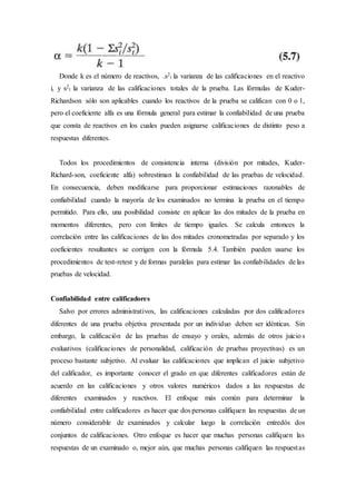 Donde k es el número de reactivos, .s2
i la varianza de las calificaciones en el reactivo
i, y s2
t la varianza de las calificaciones totales de la prueba. Las fórmulas de Kuder-
Richardson sólo son aplicables cuando los reactivos de la prueba se califican con 0 o 1,
pero el coeficiente alfa es una fórmula general para estimar la confiabilidad de una prueba
que consta de reactivos en los cuales pueden asignarse calificaciones de distinto peso a
respuestas diferentes.
Todos los procedimientos de consistencia interna (división por mitades, Kuder-
Richard-son, coeficiente alfa) sobrestiman la confiabilidad de las pruebas de velocidad.
En consecuencia, deben modificarse para proporcionar estimaciones razonables de
confiabilidad cuando la mayoría de los examinados no termina la prueba en el tiempo
permitido. Para ello, una posibilidad consiste en aplicar las dos mitades de la prueba en
momentos diferentes, pero con límites de tiempo iguales. Se calcula entonces la
correlación entre las calificaciones de las dos mitades cronometradas por separado y los
coeficientes resultantes se corrigen con la fórmula 5.4. También pueden usarse los
procedimientos de test-retest y de formas paralelas para estimar las confiabilidades de las
pruebas de velocidad.
Confiabilidad entre calificadores
Salvo por errores administrativos, las calificaciones calculadas por dos calificadores
diferentes de una prueba objetiva presentada por un individuo deben ser idénticas. Sin
embargo, la calificación de las pruebas de ensayo y orales, además de otros juicios
evaluativos (calificaciones de personalidad, calificación de pruebas proyectivas) es un
proceso bastante subjetivo. Al evaluar las calificaciones que implican el juicio subjetivo
del calificador, es importante conocer el grado en que diferentes calificadores están de
acuerdo en las calificaciones y otros valores numéricos dados a las respuestas de
diferentes examinados y reactivos. El enfoque más común para determinar la
confiabilidad entre calificadores es hacer que dos personas califiquen las respuestas de un
número considerable de examinados y calcular luego la correlación entredós dos
conjuntos de calificaciones. Otro enfoque es hacer que muchas personas califiquen las
respuestas de un examinado o, mejor aún, que muchas personas califiquen las respuestas
 