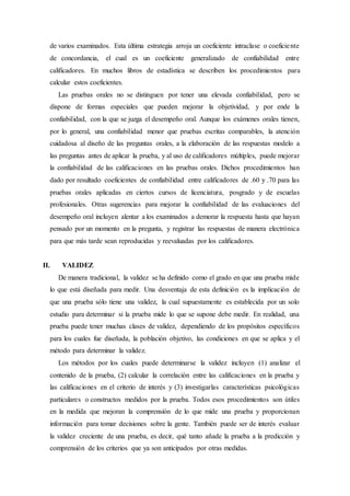 de varios examinados. Esta última estrategia arroja un coeficiente intraclase o coeficiente
de concordancia, el cual es un coeficiente generalizado de confiabilidad entre
calificadores. En muchos libros de estadística se describen los procedimientos para
calcular estos coeficientes.
Las pruebas orales no se distinguen por tener una elevada confiabilidad, pero se
dispone de formas especiales que pueden mejorar la objetividad, y por ende la
confiabilidad, con la que se juzga el desempeño oral. Aunque los exámenes orales tienen,
por lo general, una confiabilidad menor que pruebas escritas comparables, la atención
cuidadosa al diseño de las preguntas orales, a la elaboración de las respuestas modelo a
las preguntas antes de aplicar la prueba, y al uso de calificadores múltiples, puede mejorar
la confiabilidad de las calificaciones en las pruebas orales. Dichos procedimientos han
dado por resultado coeficientes de confiabilidad entre calificadores de .60 y .70 para las
pruebas orales aplicadas en ciertos cursos de licenciatura, posgrado y de escuelas
profesionales. Otras sugerencias para mejorar la confiabilidad de las evaluaciones del
desempeño oral incluyen alentar a los examinados a demorar la respuesta hasta que hayan
pensado por un momento en la pregunta, y registrar las respuestas de manera electrónica
para que más tarde sean reproducidas y reevaluadas por los calificadores.
II. VALIDEZ
De manera tradicional, la validez se ha definido como el grado en que una prueba mide
lo que está diseñada para medir. Una desventaja de esta definición es la implicación de
que una prueba sólo tiene una validez, la cual supuestamente es establecida por un solo
estudio para determinar si la prueba mide lo que se supone debe medir. En realidad, una
prueba puede tener muchas clases de validez, dependiendo de los propósitos específicos
para los cuales fue diseñada, la población objetivo, las condiciones en que se aplica y el
método para determinar la validez.
Los métodos por los cuales puede determinarse la validez incluyen (1) analizar el
contenido de la prueba, (2) calcular la correlación entre las calificaciones en la prueba y
las calificaciones en el criterio de interés y (3) investigarlas características psicológicas
particulares o constructos medidos por la prueba. Todos esos procedimientos son útiles
en la medida que mejoran la comprensión de lo que mide una prueba y proporcionan
información para tomar decisiones sobre la gente. También puede ser de interés evaluar
la validez creciente de una prueba, es decir, qué tanto añade la prueba a la predicción y
comprensión de los criterios que ya son anticipados por otras medidas.
 