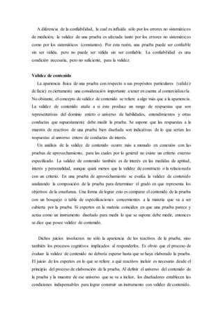 A diferencia de la confiabilidad, la cual es influida sólo por los errores no sistemáticos
de medición, la validez de una prueba es afectada tanto por los errores no sistemáticos
como por los sistemáticos (constantes). Por esta razón, una prueba puede ser confiable
sin ser válida, pero no puede ser válida sin ser confiable. La confiabilidad es una
condición necesaria, pero no suficiente, para la validez.
Validez de contenido
La apariencia física de una prueba con respecto a sus propósitos particulares {validez
de facie) es ciertamente una consideración importante a tener en cuenta al comercializarla.
No obstante, el concepto de validez de contenido se refiere a algo más que a la apariencia.
La validez de contenido atañe a si éste produce un rango de respuestas que son
representativas del dominio entero o universo de habilidades, entendimientos y otras
conductas que supuestamente debe medir la prueba. Se supone que las respuestas a la
muestra de reactivos de una prueba bien diseñada son indicativas de lo que serían las
respuestas al universo entero de conductas de interés.
Un análisis de la validez de contenido ocurre más a menudo en conexión con las
pruebas de aprovechamiento, para las cuales por lo general no existe un criterio externo
especificado. La validez de contenido también es de interés en las medidas de aptitud,
interés y personalidad, aunque quizá menos que la validez de constructo o la relacionada
con un criterio. En una prueba de aprovechamiento se evalúa la validez de contenido
analizando la composición de la prueba para determinar el grado en que representa los
objetivos de la enseñanza. Una forma de lograr esto es comparar el contenido de la prueba
con un bosquejo o tabla de especificaciones concernientes a la materia que va a ser
cubierta por la prueba. Si expertos en la materia coinciden en que una prueba parece y
actúa como un instrumento diseñado para medir lo que se supone debe medir, entonces
se dice que posee validez de contenido.
Dichos juicios involucran no sólo la apariencia de los reactivos de la prueba, sino
también los procesos cognitivos implicados al responderlos. Es obvio que el proceso de
evaluar la validez de contenido no debería esperar hasta que se haya elaborado la prueba.
El juicio de los expertos en lo que se refiere a qué reactivos incluir es necesario desde el
principio del proceso de elaboración de la prueba. Al definir el universo del contenido de
la prueba y la muestra de ese universo que se va a incluir, los diseñadores establecen las
condiciones indispensables para lograr construir un instrumento con validez de contenido.
 