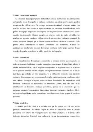 Validez con relación a criterio
La validación de cualquier prueba de habilidad consiste en relacionar las calificaciones
en la prueba con el desempeño en medidas o estándares de criterio con los cuales pueden
compararse las calificaciones. Sin embargo, de manera tradicional, el término validez con
relación a criterio hace referencia a procedimientos en los cuales las calificaciones en la
prueba de un grupo de personas se comparan con las puntuaciones, clasificaciones u otras
medidas de desempeño. Algunos ejemplos de criterios contra los cuales se validan las
pruebas son las notas escolares, calificaciones de un supervisor y número o cantidad de
dólares en ventas. Siempre que se dispone de una medida de criterio en el momento de la
prueba puede determinarse la validez concurrente del instrumento. Cuando las
calificaciones en el criterio no están disponibles sino hasta cierto tiempo después de que
se aplicó la prueba, se enfatiza la validez predictiva de la prueba.
Validez concurrente.
Los procedimientos de validación concurrente se emplean siempre que una prueba se
aplica a personas clasificadas en varias categorías, como grupos de diagnóstico clínico o
niveles socioeconómicos, con el propósito de determinar si las puntuaciones en la prueba
de las personas ubicadas en una categoría son significativamente diferentes de las de los
individuos que se hallan en otras categorías. Si la calificación promedio varía de modo
sustancial de una categoría a otra, entonces la prueba puede usarse como otra forma, quizá
más eficiente, de asignar a la gente a esas categorías. Por ejemplo, las puntuaciones en el
Inventario Multifásico de Personalidad de Minnesota (MMPI) han sido útiles en la
identificación de trastornos mentales específicos, porque se ha encontrado que los
pacientes a quienes los psiquiatras diagnostican trastornos particulares tienden a diferir
del resto de la población en las puntuaciones que obtienen en ciertos grupos de reactivos
(escalas).
Validez predictiva.
La validez predictiva atañe a la precisión con que las puntuaciones de una prueba
predicen puntuaciones de criterio, según lo indica la correlación entre la prueba
(predictor) y un criterio del desempeño futuro. La validez predictiva es de interés sobre
todo para las pruebas de aptitud o de inteligencia, ya que las puntuaciones en esos tipos
 