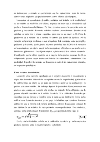 de instrumentos a menudo se correlacionan con las puntuaciones, notas de cursos,
calificaciones de pruebas de aprovechamiento y otros criterios de desempeño.
La magnitud de un coeficiente de validez predictiva está limitada por la confiabilidad
de las variables de predicción y de criterio; no puede ser mayor que la raíz cuadrada del
producto de esas dos confiabilidades. Por ésta y por otras razones, la correlación entre un
predictor y una variable de criterio, calculada mediante procedimientos descritos en el
apéndice A, varia con el criterio específico, pero rara vez es mayor a .60. Como la
proporción de la varianza en la variable de criterio que puede ser explicada por la
variación en la variable predictora es igual al cuadrado de la correlación entre las variables
predictora y de criterio, por lo general no puede predecirse más de 36% de la variación
en las puntuaciones de criterio a partir de las puntuaciones obtenidas en una prueba u otro
instrumento psicométrico. Esto deja sin explicar o predecir 64% de la varianza de criterio.
Considerando que la validez predictiva de la mayoría de las pruebas es menor de .60, es
comprensible por qué deben hacerse con cuidado las afirmaciones concernientes a la
posibilidad de predecir los criterios de desempeño a partir de las puntuaciones obtenidas
en las pruebas psicológicas.
Error estándar de estimación.
La sección sobre regresión y predicción en el apéndice A describe el procedimiento a
seguir para determinar una ecuación de regresión (ecuación de predicción) y pronosticar
las calificaciones de criterio de un grupo de personas a partir de sus puntuaciones en
pruebas o en otras variables. Sin embargo, ingresar la puntuación de una persona en una
prueba a una ecuación de regresión sólo produce un estimado de la calificación que la
persona obtendrá en realidad en la variable de criterio. Si la calificación de criterio que
se predice para una persona se considera como la media de una distribución normal de las
calificaciones de criterio obtenidas por un grupo de individuos que obtuvieron la misma
calificación que la persona en la variable predictora, entonces la desviación estándar de
esta distribución es un índice del error promedio en esas predicciones. Este estadístico,
conocido como errar estándar de estimación (Sest), es aproximadamente igual a:
Donde s es la desviación estándar de la calificación de criterio y r es la correlación
producto-momento entre el predictor (prueba) y el criterio.
 