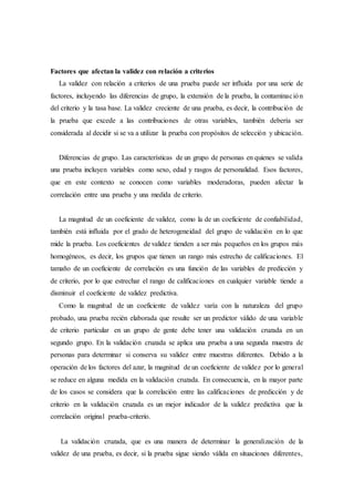 Factores que afectan la validez con relación a criterios
La validez con relación a criterios de una prueba puede ser influida por una serie de
factores, incluyendo las diferencias de grupo, la extensión de la prueba, la contaminación
del criterio y la tasa base. La validez creciente de una prueba, es decir, la contribución de
la prueba que excede a las contribuciones de otras variables, también debería ser
considerada al decidir si se va a utilizar la prueba con propósitos de selección y ubicación.
Diferencias de grupo. Las características de un grupo de personas en quienes se valida
una prueba incluyen variables como sexo, edad y rasgos de personalidad. Esos factores,
que en este contexto se conocen como variables moderadoras, pueden afectar la
correlación entre una prueba y una medida de criterio.
La magnitud de un coeficiente de validez, como la de un coeficiente de confiabilidad,
también está influida por el grado de heterogeneidad del grupo de validación en lo que
mide la prueba. Los coeficientes de validez tienden a ser más pequeños en los grupos más
homogéneos, es decir, los grupos que tienen un rango más estrecho de calificaciones. El
tamaño de un coeficiente de correlación es una función de las variables de predicción y
de criterio, por lo que estrechar el rango de calificaciones en cualquier variable tiende a
disminuir el coeficiente de validez predictiva.
Como la magnitud de un coeficiente de validez varía con la naturaleza del grupo
probado, una prueba recién elaborada que resulte ser un predictor válido de una variable
de criterio particular en un grupo de gente debe tener una validación cruzada en un
segundo grupo. En la validación cruzada se aplica una prueba a una segunda muestra de
personas para determinar si conserva su validez entre muestras diferentes. Debido a la
operación de los factores del azar, la magnitud de un coeficiente de validez por lo general
se reduce en alguna medida en la validación cruzada. En consecuencia, en la mayor parte
de los casos se considera que la correlación entre las calificaciones de predicción y de
criterio en la validación cruzada es un mejor indicador de la validez predictiva que la
correlación original prueba-criterio.
La validación cruzada, que es una manera de determinar la generalización de la
validez de una prueba, es decir, si la prueba sigue siendo válida en situaciones diferentes,
 