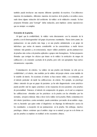 también puede involucrar una muestra diferente (paralela) de reactivos. Con diferentes
muestras de examinados, diferentes muestras de reactivos de la prueba, o en ambos casos,
suele darse alguna reducción del coeficiente de validez en la validación cruzada. Se han
propuesto fórmulas para "corregir" dicha reducción, pero implican ciertas suposiciones
que no siempre se cumplen.
Extensión de la prueba.
Al igual que la confiabilidad, la validez varía directamente con la extensión de la
prueba y con la heterogeneidad del grupo de personas examinadas. Hasta cierto punto, las
puntuaciones en una prueba más larga y en una prueba administrada a un grupo de
individuos que varían de manera considerable en las características a medir tienen
varianzas más grandes y, en consecuencia, mayor validez predictiva que las puntuaciones
de pruebas más cortas o de pruebas aplicadas a grupos más homogéneos. Se han propuesto
fórmulas que corrigen los efectos que tienen en la validez la restricción de rangos de
calificación y la extensión acortada de la prueba, pero sólo son apropiadas bajo ciertas
circunstancias especiales.
Contaminación de criterios. La validez de una prueba está limitada no sólo por su
confiabilidad y el criterio, sino también por la validez del propio criterio como medida de
la variable de interés. En ocasiones el criterio se hace menos válido, o se contamina, por
el método particular de medir las calificaciones de criterio. Por ejemplo, un psicólogo
clínico enterado de que un grupo de pacientes ya ha sido diagnosticado como psicótico
puede percibir mal los signos psicóticos en las respuestas de esos pacientes a las pruebas
de personalidad. Entonces el método de comparación de grupos, en el cual se comparan
las calificaciones obtenidas por los psicóticos en la prueba con las obtenidas por los
normales, arrojará evidencia falsa a favor de la validez de la prueba. Dicha contaminación
del criterio (psicóticos contra normales) puede controlarse por medio de un análisis ciego,
esto es, haciendo que quien emite el diagnóstico no disponga de información acerca de
los examinados a excepción de sus puntuaciones en la prueba. Sin embargo, muchos
psicólogos clínicos sostienen que el análisis ciego no es natural ya que no es la forma en
que las pruebas se emplean en realidad en los escenarios clínicos.
 
