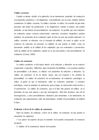 Validez creciente.
Cuando se intenta decidir si la aplicación de un instrumento particular de evaluación
con propósitos predictivos o de diagnóstico está justificada por su costo, también debería
considerarse la validez creciente. La validez creciente se refiere a la cuestión de qué tanta
precisión más tienen las predicciones y los diagnósticos cuando se incluye una prueba
particular en una batería de procedimientos de evaluación. Es posible que otros métodos
de evaluación menos costosos (observación, entrevista, inventario biográfico) puedan
satisfacer los propósitos de la evaluación igual de bien sin usar una prueba adicional. La
validez creciente se relaciona con el concepto de utilidad, tal como se aplica en los
contextos de selección de personal. La utilidad de una prueba se define como un
incremento medido en la calidad de los empleados que son contratados o promovidos
sobre la calidad de los empleados cuando no se usa una prueba u otro procedimiento de
evaluación (Cascio, 2000).
Validez de constructo
La validez predictiva es del mayor interés en la selección y ubicación en un contexto
ocupacional o educativo. Diferentes tipos de pruebas de habilidad, y en ocasiones pruebas
de personalidad y de interés, se utilizan con propósitos de selección y ubicación. La
validez de constructo es de un interés mayor aún con respecto a las pruebas de
personalidad. La validez de constructo de un instrumento de evaluación psicológica se
refiere al grado en que el instrumento mide un constructo particular, o concepto
psicológico como la ansiedad, la motivación para el logro, la extraversión-introversión o
el neuroticismo. La validez de constructo, que es el tipo más general de validez, no se
determina de una sola manera o por una investigación. Más bien involucra una red de
investigaciones y otros procedimientos diseñados para determinar si un instrumento de
evaluación que supuestamente mide una determinada variable de personalidad en realidad
lo hace.
Evidencia a favor de la validez de constructo.
Entre las fuentes de evidencia a favor de la validez de constructo de una prueba se
encuentran las siguientes:
1. Los juicios de expertos de que el contenido de la prueba corresponde al constructo
de interés.
2. Análisis de la consistencia interna de la prueba.
 
