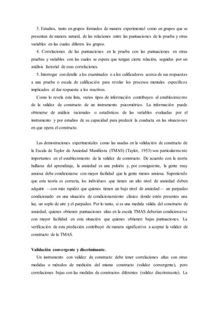 3. Estudios, tanto en grupos formados de manera experimental como en grupos que se
presentan de manera natural, de las relaciones entre las puntuaciones de la prueba y otras
variables en las cuales difieren los grupos.
4. Correlaciones de las puntuaciones en la prueba con las puntuaciones en otras
pruebas y variables con las cuales se espera que tengan cierta relación, seguidas por un
análisis factorial de esas correlaciones.
5. Interrogar con detalle a los examinados o a los calificadores acerca de sus respuestas
a una prueba o escala de calificación para revelar los procesos mentales específicos
implicados al dar respuesta a los reactivos.
Como lo revela esta lista, varios tipos de información contribuyen al establecimiento
de la validez de constructo de un instrumento psicométrico. La información puede
obtenerse de análisis racionales o estadísticos de las variables evaluadas por el
instrumento y por estudios de su capacidad para predecir la conducta en las situaciones
en que opera el constructo.
Las demostraciones experimentales como las usadas en la validación de constructo de
la Escala de Taylor de Ansiedad Manifiesta (TMAS) (Taylor, 1953) son particularmente
importantes en el establecimiento de la validez de constructo. De acuerdo con la teoría
hulliana del aprendizaje, la ansiedad es una pulsión y, por consiguiente, la gente muy
ansiosa debe condicionarse con mayor facilidad que la gente menos ansiosa. Suponiendo
que esta teoría es correcta, los individuos que tienen un alto nivel de ansiedad deben
adquirir —con más rapidez que quienes tienen un bajo nivel de ansiedad— un parpadeo
condicionado en una situación de condicionamiento clásico donde estén presentes una
luz, un soplo de aire y el parpadeo. Por lo tanto, si es una medida válida del constructo de
ansiedad, quienes obtienen puntuaciones altas en la escala TMAS deberían condicionarse
con mayor facilidad en esta situación que quienes obtienen bajas puntuaciones. La
verificación de esta predicción contribuyó de manera significativa a aceptar la validez de
constructo de la TMAS.
Validación convergente y discriminante.
Un instrumento con validez de constructo debe tener correlaciones altas con otras
medidas o métodos de medición del mismo constructo (validez convergente), pero
correlaciones bajas con las medidas de constructos diferentes (validez discriminante). La
 