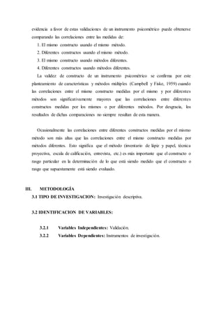 evidencia a favor de estas validaciones de un instrumento psicométrico puede obtenerse
comparando las correlaciones entre las medidas de:
1. El mismo constructo usando el mismo método.
2. Diferentes constructos usando el mismo método.
3. El mismo constructo usando métodos diferentes.
4. Diferentes constructos usando métodos diferentes.
La validez de constructo de un instrumento psicométrico se confirma por este
planteamiento de características y métodos múltiples (Campbell y Fiske, 1959) cuando
las correlaciones entre el mismo constructo medidas por el mismo y por diferentes
métodos son significativamente mayores que las correlaciones entre diferentes
constructos medidas por los mismos o por diferentes métodos. Por desgracia, los
resultados de dichas comparaciones no siempre resultan de esta manera.
Ocasionalmente las correlaciones entre diferentes constructos medidas por el mismo
método son más altas que las correlaciones entre el mismo constructo medidas por
métodos diferentes. Esto significa que el método (inventario de lápiz y papel, técnica
proyectiva, escala de calificación, entrevista, etc.) es más importante que el constructo o
rasgo particular en la determinación de lo que está siendo medido que el constructo o
rasgo que supuestamente está siendo evaluado.
III. METODOLOGÍA
3.1 TIPO DE INVESTIGACION: Investigación descriptiva.
3.2 IDENTIFICACION DE VARIABLES:
3.2.1 Variables Independientes: Validación.
3.2.2 Variables Dependientes: Instrumentos de investigación.
 
