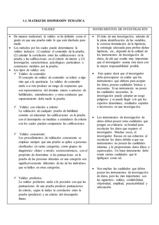 3.3. MATRIZDE DISPERSIÓN TEMATICA
VALIDEZ INSTRUMENTOS DE INVESTIGACIÓN
 De manera tradicional, la validez se ha definido como el
grado en que una prueba mide lo que está diseñada para
medir.
 Los métodos por los cuales puede determinarse la
validez incluyen: (1) analizar el contenido de la prueba,
(2) calcular la correlación entre las calificaciones en la
prueba y las calificaciones en el criterio de interés y (3)
investigarlas características psicológicas particulares o
constructos medidos por la prueba..
 Los tipos de validez son:
 Validez de contenido:
El concepto de validez de contenido se refiere a algo
más que a la apariencia. La validez de contenido
atañe a si éste produce un rango de respuestas que
son representativas del dominio entero o universo de
habilidades, entendimientos y otras conductas que
supuestamente debe medir la prueba.
 Validez con relación a criterio:
La validación de cualquier prueba de habilidad
consiste en relacionar las calificaciones en la prueba
con el desempeño en medidas o estándares de criterio
con los cuales pueden compararse las calificaciones.
 Validez concurrente:
Los procedimientos de validación concurrente se
emplean siempre que una prueba se aplica a personas
clasificadas en varias categorías, como grupos de
diagnóstico clínico o niveles socioeconómicos, con el
propósito de determinar si las puntuaciones en la
prueba de las personas ubicadas en una categoría son
significativamente diferentes de las de los individuos
que se hallan en otras categorías.
 Validez predictiva:
La validez predictiva atañe a la precisión con que las
puntuaciones de una prueba predicen puntuaciones
de criterio, según lo indica la correlación entre la
prueba (predictor) y un criterio del desempeño
futuro.
 El éxito de una investigación, además de
la plena identificación de las variables,
la correcta formulación de la hipótesis,
la estrategia adecuada para probar dichas
hipótesis, etc., depende de la calidad de
los instrumentos de investigación de
datos, de ahí que resulta muy importante
que el investigador asuma esta tarea con
la mayor responsabilidad posible.
 Esto quiere decir que el investigador
debe preocuparse en cuidar que los
instrumentos que elabora para acopiar
los datos, posean cualidades básicas y
necesarias. Si un instrumento no posee
las cualidades necesarias, la
investigación puede adoptar un sesgo
peligroso y se puede llegar a lo que los
expertos denominan, resultados espurios
o incorrectos en una investigación.
 Los instrumentos de investigación de
datos deben poseer estas cualidades que
pongan en evidencia su bondad para
recolectar los datos que requiere el
investigador. Muchas veces, el
investigador fracasa en sus esfuerzos al
recolectar los datos debido a que sus
instrumentos no poseen las cualidades
mínimas y le proporcionan datos falsos o
equivocados. Un buen instrumento debe
reunir ciertas cualidades que lo
tipifiquen como tal.
 Son muchas las cualidades que deben
poseer los instrumentos de investigación
de datos, pero las más importantes son
las siguientes: validez, confiabilidad,
objetividad, amplitud, practicabilidad y
adecuación.
 
