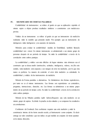 IV. SIGNIFICADO DE CIERTAS PALABRAS
Confiabilidad de instrumentos: se refiere al grado en que su aplicación repetida al
mismo sujeto u objeto produce resultados similares o consistentes con mediciones
previas.
Validez de un instrumento: se refiere al grado en que un instrumento de medición
realmente mide la variable que pretende medir. Por ejemplo: que un instrumento de
inteligencia mida inteligencia y no ausencia de memoria.
Métodos para evaluar la confiabilidad: medida de Estabilidad, también llamada
confiabilidad test - retest. Un mismo instrumento es administrado a un mismo grupo de
personas después de un período de tiempo. Se mide la confiabilidad a través de la
correlación entre ambos puntajes.
La confiabilidad y validez son más difíciles de lograr mientras más abstracto sea el
constructo que se desea medir (motivación, actitudes, inteligencia, valores, etc.)En este
sentido, toda medición está expuesta a un margen de error de medición, por lo que ésta
nunca es perfecta. La manera de controlar el error dela medición es calculando la
confiabilidad y validez de los instrumentos de medición.
Método de Forma paralelas o alternativas. Se Administran dos formas equivalentes,
por tanto no es el mismo instrumento. Las formas son equivalentes en contenidos,
preguntas, instrucciones, duración, etc. Las formas se administran a un mismo grupo
dentro de un período de tiempo corto. Se mide la confiabilidad a través de la correlación
entre ambos puntajes.
Método de las Mitades partidas (split -halves).Requiere una sola medición en un
mismo grupo de sujetos. Se divide la prueba en dos mitades y se comparan los resultados
en correlaciones.
Coeficiente de Cronbach. Este coeficiente requiere una sola medición y mide la
consistencia interna de los ítems encada escala y el instrumento como conjunto. Es decir
entrega un valor estadístico que nos indica en qué medida un conjunto de ítems apuntan
en la misma dirección.
 