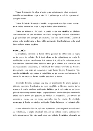 Validez de contenido: Se refiere al grado en que un instrumento refleja un dominio
específico de contenido de lo que se mide. Es el grado en que la medición representa al
concepto medido.
Validez de Criterio: Se establece la validez comparándolo con algún criterio externo.
Es un criterio estándar con el que se juzga la validez de un instrumento.
Validez de Constructo: Se refiere al grado en que una medición se relaciona
consistentemente con otras mediciones de acuerdo con hipótesis derivadas teóricamente
y que conciernen a los conceptos (o constructos) que están siendo medidos. Cuando el
criterio se fija en el presente se llama validez concurrente. Cuando el criterio se fija en el
futuro se llama validez predictiva
CONCLUSIÓN
La confiabilidad se refiere a la libertad relativa que tienen las calificaciones de prueba
de los errores de medición. En la teoría clásica de las calificaciones de prueba, la
confiabilidad se define como la razón de la varianza de la calificación real en una prueba
con la varianza de su calificación observada. Dado que la varianza de la calificación real
no puede calcularse directamente, la confiabilidad debe estimarse mediante uno de varios
procedimientos que toman en consideración varias fuentes de error de medición. Tres
métodos tradicionales para estimar la confiabilidad de una prueba u otro instrumento de
evaluación son test-retest, formas paralelas y consistencia interna.
El método de formas paralelas, que tiene en consideración los errores debidos a
diferentes momentos de aplicación, así como los debidos a diferentes muestras de los
reactivos de prueba, es el más satisfactorio. Debido a que la elaboración de las formas
paralelas es costosa y consume tiempo, los procedimientos de test-retest y de consistencia
interna son las fuentes más populares de evidencia de confiabilidad. Los enfoques de
consistencia interna, que son menos apropiados para las pruebas de velocidad,
comprenden la división por mitades, las fórmulas Kuder-Richardson y el coeficiente alfa.
El error estándar de medición, que varía inversamente con la magnitud del coeficiente
de confiabilidad, se emplea al calcular intervalos de confianza para las calificaciones
reales en una prueba. Entre más grande sea el error estándar de medición, más amplio es
 