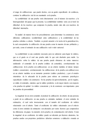 el rango de calificaciones que puede decirse, con un grado especificado de confianza,
contiene la calificación real de un examinado en la prueba.
La confiabilidad de una prueba varía directamente con el número de reactivos y la
heterogeneidad del grupo que la presenta. La confiabilidad también varía con el nivel de
dificultad de los reactivos que componen la prueba, siendo más alta con reactivos de
dificultad intermedia.
Se analizó de manera breve los procedimientos para determinar la consistencia entre
diferentes calificadores (confiabilidad entre calificadores) y la confiabilidad de las
pruebas referidas a criterio. También se prestó atención a la teoría de la generalización,
la cual conceptualiza la calificación de una prueba como la muestra de una población y.
por ende, como el estimado de una calificación real o valor universal.
La confiabilidad es una condición necesaria pero no suficiente para lograr la validez,
que es el grado en el cual una prueba mide lo que está diseñado para medir. La
información sobre la validez de una prueba puede obtenerse de varias maneras:
analizando el contenido de la prueba (validez de contenido), correlacionando las
calificaciones de la prueba con calificaciones en un criterio medidas al mismo tiempo
(validez concurrente), correlacionando las calificaciones de la prueba con calificaciones
en un criterio medidas en un momento posterior (validez predictiva), y por el estudio
sistemático de lo adecuado de la prueba para valorar un constructo psicológico
especificado (validez de constructo). En las pruebas de aprovechamiento, por lo regular,
se valida el contenido, mientras que la validez predictiva es de mayor interés con respecto
a las pruebas de aptitud. La validez concurrente y la de constructo son importantes para
las pruebas de personalidad.
La magnitud de un error cometido al predecir la calificación de criterio de una persona
a partir de su calificación en una prueba es calculada mediante el error estándar de
estimación, el cual varía inversamente con el tamaño del coeficiente de validez
relacionado con el criterio. Tanto el coeficiente de validez relacionado con el criterio
como el error estándar de estimación son afectados por varios factores que comprenden
las diferencias de grupo. la extensión de la prueba y la contaminación del criterio. Como
la magnitud de un coeficiente de validez puede ser afectada por factores aleatorios, las
pruebas usadas con propósitos predictivos deberían someterse a validación cruzada en
 