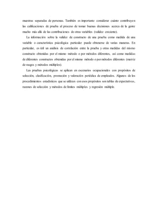 muestras separadas de personas. También es importante considerar cuánto contribuyen
las calificaciones de prueba al proceso de tomar buenas decisiones acerca de la gente
mucho más allá de las contribuciones de otras variables (validez creciente).
La información sobre la validez de constructo de una prueba como medida de una
variable o característica psicológica particular puede obtenerse de varias maneras. En
particular, es útil un análisis de correlación entre la prueba y otras medidas del mismo
constructo obtenidas por el mismo método o por métodos diferentes, así como medidas
de diferentes constructos obtenidas por el mismo método o por métodos diferentes (matriz
de rasgos y métodos múltiples).
Las pruebas psicológicas se aplican en escenarios ocupacionales con propósitos de
selección, clasificación, promoción y valoración periódica de empleados. Algunos de los
procedimientos estadísticos que se utilizan con esos propósitos son tablas de expectativas,
razones de selección y métodos de límites múltiples y regresión múltiple.
 