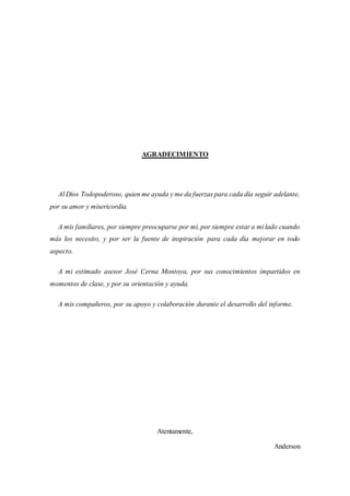 AGRADECIMIENTO
Al Dios Todopoderoso, quien me ayuda y me da fuerzas para cada día seguir adelante,
por su amor y misericordia.
A mis familiares, por siempre preocuparse por mí, por siempre estar a mi lado cuando
más los necesito, y por ser la fuente de inspiración para cada día mejorar en todo
aspecto.
A mi estimado asesor José Cerna Montoya, por sus conocimientos impartidos en
momentos de clase, y por su orientación y ayuda.
A mis compañeros, por su apoyo y colaboración durante el desarrollo del informe.
Atentamente,
Anderson
 
