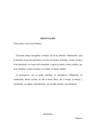 PRESENTACIÓN
Señor profesor José Cerna Montoya:
El presente trabajo monográfico constituye uno de los elementos fundamentales para
la obtención de una nota aprobatoria en el curso de Técnicas de Estudio, en tanto, la autora
lo ha estructurado en el marco de la formalidad y según los criterios teórico científico que
en la actualidad se puede encontrar en el ámbito de nuestra realidad.
La investigación, por su propia naturaleza de investigación bibliográfica ha
condicionado nuestro accionar no sólo el revisar libros, sino a navegar en internet y
encontrarnos con algunas particularidades que sin duda muestran esta monografía.
Atentamente,
Anderson
 