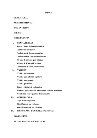 INDICE
DEDICATORIA
AGRADECIMIENTO
PRESENTACIÓN
INDICE
INTRODUCCIÓN
I. CONFIABILIDAD
Teoría clásica de la confiabilidad
Coeficiente test-retest
Coeficiente de formas paralelas
Coeficientes de consistencia interna
Método de división por mitades.
Método de Kuder-Richardson.
Confiabilidad entre calificadores
II. VALIDEZ
Validez de contenido
Validez con relación a criterio
Validez concurrente.
Validez predictiva.
Error estándar de estimación.
Factores que afectan la validez con relación a criterios
Validación convergente y discriminante.
III. METODOLOGIA
Tipo de investigación
Identificación de variables
Operalización de las variables
IV. SIGNIFICADO DE CIERTAS PALABRAS
CONCLUSIÓN
REFERENCIAS BIBLIOGRÁFICAS
 