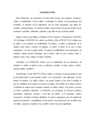 INTRODUCCIÓN
Todo instrumento de recolección de datos debe resumir dos requisitos esenciales:
validez y confiabilidad. Con la validez se determina la revisión de la presentación del
contenido, el contraste de los indicadores con los ítems (preguntas) que miden las
variables correspondientes. Se estima la validez como el hecho de que una prueba sea de
tal manera concebida, elaborada y aplicada y que mida lo que se propone medir.
Algunos autores como Black y Champion (1976), Johnston y Pennypacker (1980:190-
191), Kerlinger (1980:190-191), citados por Barba y Solís (1997:232-234), señalan que
la validez es un sinónimo de confiabilidad. El primero, se refiere al significado de la
medida como cierta y precisa. El segundo, se refiere al hecho de lo que se mide
actualmente es lo que se quiere medir. Se estima la confiabilidad de un instrumento de
medición cuando permite determinar que el mismo, mide lo que se quiere medir, y
aplicado varias veces, indique el mismo resultado.
Hernández et al (2003:243), indican que la confiabilidad de un instrumento de
medición se refiere al grado en que su aplicación repetida al mismo sujeto u objeto,
produce iguales resultados.
Para Baechle y Earle (2007:277-278) la validez es el grado en que una prueba o ítem
de la prueba mide lo que pretende medir; es la característica más importante de una
prueba. Al referirse a la validez relativa a un criterio definen a éste como la medida en
que los resultados de la prueba se asocian con alguna otra medida de la misma aptitud;
Consideran los autores que en muchas ocasiones la validez relativa a un criterio se estima
en forma estadística utilizando el coeficiente de correlación de Pearson (también
denominado tabulación cruzada, a este tipo de validez se le denomina validez
concurrente. Al definir el término fiabilidad, los autores argumentan que es la medida del
grado de consistencia o repetibilidad de una prueba. Una prueba tiene que ser fiable para
ser válida, porque los resultados muy variables tienen muy poco significado.
 