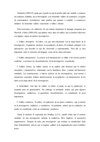 Seisdedos (2004:19) opina que el grado en que la prueba mide una variable o conjunto
de conductas definidas por el investigador se le denomina validez de constructo y al grado
de concomitancia (correlación) entre pruebas que apuntan a variables o constructos
similares los denomina validez concurrente o validez criterial.
Para acercarnos a la validación de este trabajo adoptamos la tipología propuesta por
Maxwell y Stake (2006:109), que plantea cinco tipos de validez que se pueden relacionar
con algunas etapas de nuestra investigación:
1. Validez descriptiva. Se refiere a la que está relacionada con la etapa inicial de la
investigación. Usualmente involucra la recopilación de datos. El resultado principal es la
información que describe lo que fue observado y experimentado. Para ello es muy
importante tanto la selección del lenguaje como de los datos relevantes.
2. Validez interpretativa. La certeza en la interpretación es válida si los actores pueden
confirmar o reconocer los descubrimientos de la investigación en particular.
3. Validez teórica. La validez teórica es un análisis más abstracto que la validez
descriptiva e interpretativa, relacionada con la inmediatez física y mental del fenómeno
estudiado. Las construcciones y marcos teóricos de los investigadores, sean teorías o
metateorías conocidas, definen intrínsecamente la recopilación y la interpretación de los
datos en la etapa inicial de la investigación.
4. Generalidad. Este tipo de validez se refiere al grado en que la explicación es
aceptada para ser generalizable. Sin embargo es pertinente aclarar que para algunos
investigadores cualitativos, el generalizar descubrimientos, es considerado de poca
importancia.
5. Validez evaluativa. Se refiere a la aplicación de un marco evaluativo, que es similar
en la investigación cualitativa y cuantitativa. Es pertinente aclarar que la evaluación no
puede ser considerada como un comunicado conclusivo.
Llama la atención lo expresado por Smaling (s.f.:1), cuando relata que el carácter
científico de una investigación incluida la cualitativa, lleva implícito la persuasión
argumentativa. Después de todo, una investigación que reclama su cientificidad debe
tener defensibilidad, para lo que se requiere calidad en la argumentación para el público
lector.
 