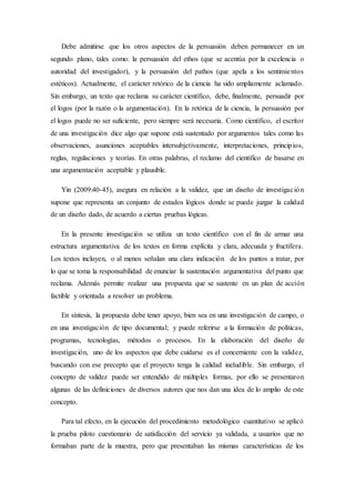 Debe admitirse que los otros aspectos de la persuasión deben permanecer en un
segundo plano, tales como: la persuasión del ethos (que se acentúa por la excelencia o
autoridad del investigador), y la persuasión del pathos (que apela a los sentimientos
estéticos). Actualmente, el carácter retórico de la ciencia ha sido ampliamente aclamado.
Sin embargo, un texto que reclama su carácter científico, debe, finalmente, persuadir por
el logos (por la razón o la argumentación). En la retórica de la ciencia, la persuasión por
el logos puede no ser suficiente, pero siempre será necesaria. Como científico, el escritor
de una investigación dice algo que supone está sustentado por argumentos tales como las
observaciones, asunciones aceptables intersubjetivamente, interpretaciones, principios,
reglas, regulaciones y teorías. En otras palabras, el reclamo del científico de basarse en
una argumentación aceptable y plausible.
Yin (2009:40-45), asegura en relación a la validez, que un diseño de investigación
supone que representa un conjunto de estados lógicos donde se puede juzgar la calidad
de un diseño dado, de acuerdo a ciertas pruebas lógicas.
En la presente investigación se utiliza un texto científico con el fin de armar una
estructura argumentativa de los textos en forma explícita y clara, adecuada y fructífera.
Los textos incluyen, o al menos señalan una clara indicación de los puntos a tratar, por
lo que se toma la responsabilidad de enunciar la sustentación argumentativa del punto que
reclama. Además permite realizar una propuesta que se sustente en un plan de acción
factible y orientada a resolver un problema.
En síntesis, la propuesta debe tener apoyo, bien sea en una investigación de campo, o
en una investigación de tipo documental; y puede referirse a la formación de políticas,
programas, tecnologías, métodos o procesos. En la elaboración del diseño de
investigación, uno de los aspectos que debe cuidarse es el concerniente con la validez,
buscando con ese precepto que el proyecto tenga la calidad ineludible. Sin embargo, el
concepto de validez puede ser entendido de múltiples formas, por ello se presentaron
algunas de las definiciones de diversos autores que nos dan una idea de lo amplio de este
concepto.
Para tal efecto, en la ejecución del procedimiento metodológico cuantitativo se aplicó
la prueba piloto cuestionario de satisfacción del servicio ya validada, a usuarios que no
formaban parte de la muestra, pero que presentaban las mismas características de los
 