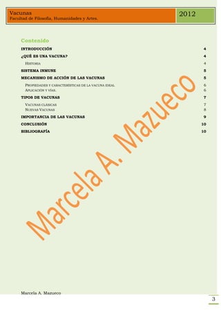 Vacunas                                                   2012
Facultad de Filosofía, Humanidades y Artes.




     Contenido
     INTRODUCCIÓN                                                 4
     ¿QUÉ ES UNA VACUNA?                                          4
       HISTORIA                                                   4
     SISTEMA INMUNE                                               5
     MECANISMO DE ACCIÓN DE LAS VACUNAS                           5
       PROPIEDADES Y CARACTERÍSTICAS DE LA VACUNA IDEAL           6
       APLICACIÓN Y VÍAS.                                         6
     TIPOS DE VACUNAS                                             7
       VACUNAS CLÁSICAS                                           7
       NUEVAS VACUNAS                                             8
     IMPORTANCIA DE LAS VACUNAS                                   9
     CONCLUSIÓN                                                  10
     BIBLIOGRAFÍA                                                10




     Marcela A. Mazueco
                                                                      3
 