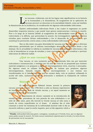 Vacunas                                                                                   2012
Facultad de Filosofía, Humanidades y Artes.


                  Introducción


                  L
                        as vacunas, evidencian uno de los logros más significativos en la historia
                        de la humanidad y la biomedicina. El surgimiento de la aplicación de
                        vacunas provocó un descenso en la mortalidad infantil, como así también
     la disminución de la incidencia y la erradicación de algunas enfermedades infecciosas.
                  Existen enfermedades infecciosas frente a las cuales el organismo no puede
     desarrollar respuesta inmune y que puede traer graves consecuencias e incluso la muerte.
     Pero a lo largo de la historia debido al surgimiento de enfermedades como la viruela, la
     tuberculosis y la difteria, que provocaban la muerte, los investigadores realizaron diversos
     estudios para combatir dichas enfermedades y fue el desarrollo de las vacunas lo que
     constituyó la prevención contra estas y otras enfermedades infecciosas.
                  Hoy en día existe una gran diversidad de vacunas que son aplicables a diversas
     infecciones, permitiendo que el sistema inmunológico desarrolle anticuerpos frente a las
     mismas. En la actualidad es infinita la cantidad de vacunas que previenen infecciones y día
     a día la biomedicina se ocupa de estudiar y crear nuevas vacunas para erradicar o prevenir
     infecciones de diferente índole.

                  ¿Qué es una vacuna?
                 Una vacuna, es una sustancia que es suministrada bien sea por inyección
     subcutánea o intramuscular, o también por vía oral. Se trata de un preparado que contiene
     material antigénico y se preparan a partir de microorganismos vivos, muertos o atenuados.
     En algunos casos se utilizan formas inocuas de toxinas que producen algunos
     microorganismos, llamada toxoide. Dichos microorganismos o sus toxinas son
     transformados en el laboratorio para que no causen daño, esto se produce utilizando la
     acción del calor, sustancias químicas, desecación o mediante la realización de cultivos
     sucesivos.

                  Historia
                 El médico británico Edward Jenner inventó la primera
     vacuna contra la viruela1. En 1796 llevó a cabo su famoso experimento
     de inmunización con linfa de viruela vacuna, y en aquel momento se
     inauguró la era de la vacunación.
                 El experimento de Jenner consistió en la introducción de
     viruela vacuna, procedente de una pústula de una ordeñadora a un
     niño de ocho años, para ello inoculó la viruela vacuna al niño sano a
     través de cortes superficiales en el brazo, el séptimo día el niño
     comenzó a sentir los síntomas de la enfermedad durante todo el día se
     encontró enfermo y pasó la noche inquieto, pero al día siguiente volvió a


     1Viruela: enfermedad infecciosa grave, contagiosa, causada por el Variola virus, que en algunos
     casos podía causar la muerte. No hubo nunca tratamiento especial para la viruela y la única forma
     de prevención era la vacunación


     Marcela A. Mazueco
                                                                                                         4
 