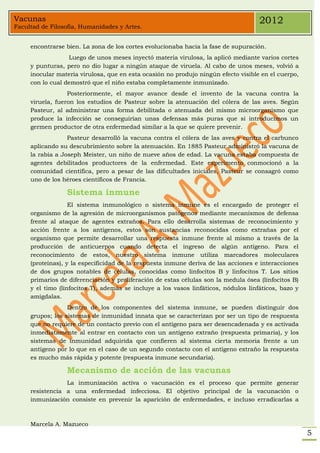 Vacunas                                                                              2012
Facultad de Filosofía, Humanidades y Artes.


     encontrarse bien. La zona de los cortes evolucionaba hacia la fase de supuración.
                  Luego de unos meses inyectó materia virulosa, la aplicó mediante varios cortes
     y punturas, pero no dio lugar a ningún ataque de viruela. Al cabo de unos meses, volvió a
     inocular materia virulosa, que en esta ocasión no produjo ningún efecto visible en el cuerpo,
     con lo cual demostró que el niño estaba completamente inmunizado.
                  Posteriormente, el mayor avance desde el invento de la vacuna contra la
     viruela, fueron los estudios de Pasteur sobre la atenuación del cólera de las aves. Según
     Pasteur, al administrar una forma debilitada o atenuada del mismo microorganismo que
     produce la infección se conseguirían unas defensas más puras que si introducimos un
     germen productor de otra enfermedad similar a la que se quiere prevenir.
                  Pasteur desarrolló la vacuna contra el cólera de las aves y contra el carbunco
     aplicando su descubrimiento sobre la atenuación. En 1885 Pasteur administró la vacuna de
     la rabia a Joseph Meister, un niño de nueve años de edad. La vacuna estaba compuesta de
     agentes debilitados productores de la enfermedad. Este experimento conmocionó a la
     comunidad científica, pero a pesar de las dificultades iniciales, Pasteur se consagró como
     uno de los héroes científicos de Francia.

                 Sistema inmune
                   El sistema inmunológico o sistema inmune es el encargado de proteger el
     organismo de la agresión de microorganismos patógenos mediante mecanismos de defensa
     frente al ataque de agentes extraños. Para ello desarrolla sistemas de reconocimiento y
     acción frente a los antígenos, estos son sustancias reconocidas como extrañas por el
     organismo que permite desarrollar una respuesta inmune frente al mismo a través de la
     producción de anticuerpos cuando detecta el ingreso de algún antígeno. Para el
     reconocimiento de estos, nuestro sistema inmune utiliza marcadores moleculares
     (proteínas), y la especificidad de la respuesta inmune deriva de las acciones e interacciones
     de dos grupos notables de células, conocidas como linfocitos B y linfocitos T. Los sitios
     primarios de diferenciación y proliferación de estas células son la medula ósea (linfocitos B)
     y el timo (linfocitos T), además se incluye a los vasos linfáticos, nódulos linfáticos, bazo y
     amígdalas.
                  Dentro de los componentes del sistema inmune, se pueden distinguir dos
     grupos; los sistemas de inmunidad innata que se caracterizan por ser un tipo de respuesta
     que no requiere de un contacto previo con el antígeno para ser desencadenada y es activada
     inmediatamente al entrar en contacto con un antígeno extraño (respuesta primaria), y los
     sistemas de inmunidad adquirida que confieren al sistema cierta memoria frente a un
     antígeno por lo que en el caso de un segundo contacto con el antígeno extraño la respuesta
     es mucho más rápida y potente (respuesta inmune secundaria).

                 Mecanismo de acción de las vacunas
                 La inmunización activa o vacunación es el proceso que permite generar
     resistencia a una enfermedad infecciosa. El objetivo principal de la vacunación o
     inmunización consiste en prevenir la aparición de enfermedades, e incluso erradicarlas a



     Marcela A. Mazueco
                                                                                                      5
 