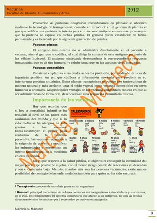 Vacunas                                                                                 2012
Facultad de Filosofía, Humanidades y Artes.


                 Producción de proteínas antigénicas recombinantes en plantas: se obtienen
     mediante la tecnología de transgénesis2, consiste en introducir en el genoma de plantas el
     gen que codifica una proteína de interés para su uso como antígeno en vacunas, y conseguir
     que la proteína se exprese en dichas plantas. El genoma queda establecido en forma
     permanente y es heredado por la siguiente generación de plantas.
                    Vacunas génicas
                 El antígeno inmunizante no se administra directamente en el paciente a
     vacunar, sino el gen que lo codifica, el cual dirige la síntesis de este antígeno por parte de
     las células huésped. El antígeno sintetizado desencadena la correspondiente respuesta
     inmunitaria, que es de tipo humoral3 y celular igual que en las vacunas vivas atenuadas.
                    Vacunas comestibles
                  Consisten en plantas a las cuales se les ha producido, por medio de técnicas de
     ingeniería genética, un gen que conlleva la información necesaria para producir en su
     interior una proteína antigénica. Estas plantas transgénicas se pueden por tanto cultivar de
     manera natural y más adelante usar el tejido vegetal como vacunas comestibles en seres
     humanos o animales. Las principales ventajas de las vacunas comestibles radican en que al
     ser administradas de forma oral, desencadenan una respuesta inmunitaria mucosa.

                    Importancia de las vacunas
                  Hay que recordar que
     si hoy la mortalidad infantil se ha
     reducido al nivel de los países más
     avanzados del mundo y que si la
     vida media se ha alargado ha sido
     gracias      a      las    vacunas.
     Estas constituyen el primer paso
     verdadero      de     la   medicina
     preventiva; las vacunas responden a
     la exigencia de prevenir y modificar
     las enfermedades y representan un
     intento fundamental de la medicina
     en esta dirección.
                  En lo que respecta a la salud pública, el objetivo es conseguir la inmunidad del
     mayor porcentaje posible de sujetos, con el menor riesgo posible de reacciones no deseadas
     y con el coste más bajo. Además, cuantas más son las personas vacunadas, existe menos
     posibilidad de contagio de las enfermedades también para quien no ha sido vacunado.



     2   Transgénesis: proceso de transferir genes en un organismo

     3Humoral: principal mecanismo de defensa contra los microorganismos extracelulares y sus toxinas,
     en el cual, los componentes del sistema inmunitario que atacan a los antígenos, no son las células
     directamente sino los anticuerpos1 secretados por activación antigénica.


     Marcela A. Mazueco
                                                                                                          9
 