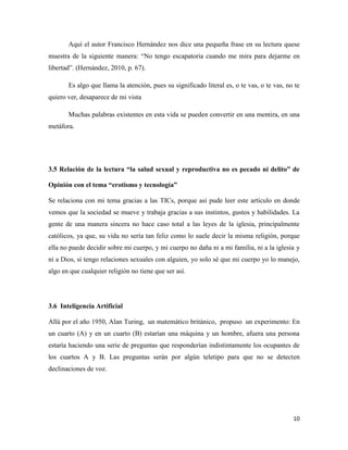 Aquí el autor Francisco Hernández nos dice una pequeña frase en su lectura quese
muestra de la siguiente manera: “No tengo escapatoria cuando me mira para dejarme en
libertad”. (Hernández, 2010, p. 67).

       Es algo que llama la atención, pues su significado literal es, o te vas, o te vas, no te
quiero ver, desaparece de mi vista

       Muchas palabras existentes en esta vida se pueden convertir en una mentira, en una
metáfora.




3.5 Relación de la lectura “la salud sexual y reproductiva no es pecado ni delito” de

Opinión con el tema “erotismo y tecnología”

Se relaciona con mi tema gracias a las TICs, porque así pude leer este artículo en donde
vemos que la sociedad se mueve y trabaja gracias a sus instintos, gustos y habilidades. La
gente de una manera sincera no hace caso total a las leyes de la iglesia, principalmente
católicos, ya que, su vida no sería tan feliz como lo suele decir la misma religión, porque
ella no puede decidir sobre mi cuerpo, y mi cuerpo no daña ni a mi familia, ni a la iglesia y
ni a Dios, si tengo relaciones sexuales con alguien, yo solo sé que mi cuerpo yo lo manejo,
algo en que cualquier religión no tiene que ser así.




3.6 Inteligencia Artificial

Allá por el año 1950, Alan Turing, un matemático británico, propuso un experimento: En
un cuarto (A) y en un cuarto (B) estarían una máquina y un hombre, afuera una persona
estaría haciendo una serie de preguntas que responderían indistintamente los ocupantes de
los cuartos A y B. Las preguntas serán por algún teletipo para que no se detecten
declinaciones de voz.




                                                                                            10
 