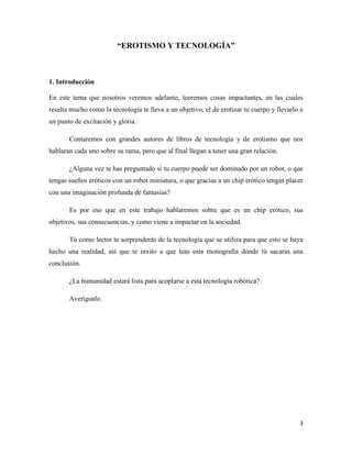 “EROTISMO Y TECNOLOGÍA”



1. Introducción

En este tema que nosotros veremos adelante, leeremos cosas impactantes, en las cuales
resalta mucho como la tecnología te lleva a un objetivo, el de erotizar tu cuerpo y llevarlo a
un punto de excitación y gloria.

       Contaremos con grandes autores de libros de tecnología y de erotismo que nos
hablaran cada uno sobre su rama, pero que al final llegan a tener una gran relación.

       ¿Alguna vez te has preguntado si tu cuerpo puede ser dominado por un robot, o que
tengas sueños eróticos con un robot miniatura, o que gracias a un chip erótico tengas placer
con una imaginación profunda de fantasías?

       Es por eso que en este trabajo hablaremos sobre que es un chip erótico, sus
objetivos, sus consecuencias, y como viene a impactar en la sociedad.

       Tú como lector te sorprenderás de la tecnología que se utiliza para que esto se haya
hecho una realidad, así que te invito a que leas esta monografía donde tú sacaras una
conclusión.

       ¿La humanidad estará lista para acoplarse a esta tecnología robótica?

       Averígualo.




                                                                                            3
 