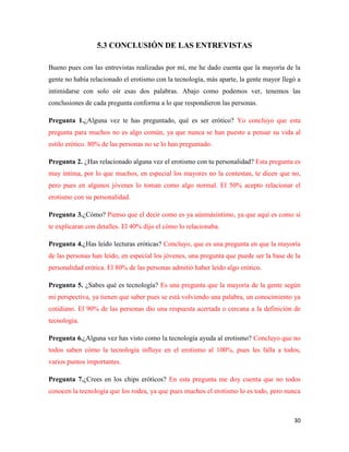5.3 CONCLUSIÓN DE LAS ENTREVISTAS

Bueno pues con las entrevistas realizadas por mí, me he dado cuenta que la mayoría de la
gente no había relacionado el erotismo con la tecnología, más aparte, la gente mayor llegó a
intimidarse con solo oír esas dos palabras. Abajo como podemos ver, tenemos las
conclusiones de cada pregunta conforma a lo que respondieron las personas.

Pregunta 1.¿Alguna vez te has preguntado, qué es ser erótico? Yo concluyo que esta
pregunta para muchos no es algo común, ya que nunca se han puesto a pensar su vida al
estilo erótico. 80% de las personas no se lo han preguntado.

Pregunta 2. ¿Has relacionado alguna vez el erotismo con tu personalidad? Esta pregunta es
muy íntima, por lo que muchos, en especial los mayores no la contestan, te dicen que no,
pero pues en algunos jóvenes lo toman como algo normal. El 50% acepto relacionar el
erotismo con su personalidad.

Pregunta 3.¿Cómo? Pienso que el decir como es ya aúnmásíntimo, ya que aquí es como si
te explicaran con detalles. El 40% dijo el cómo lo relacionaba.

Pregunta 4.¿Has leído lecturas eróticas? Concluyo, que es una pregunta en que la mayoría
de las personas han leído, en especial los jóvenes, una pregunta que puede ser la base de la
personalidad erótica. El 80% de las personas admitió haber leído algo erótico.

Pregunta 5. ¿Sabes qué es tecnología? Es una pregunta que la mayoría de la gente según
mi perspectiva, ya tienen que saber pues se está volviendo una palabra, un conocimiento ya
cotidiano. El 90% de las personas dio una respuesta acertada o cercana a la definición de
tecnología.

Pregunta 6.¿Alguna vez has visto como la tecnología ayuda al erotismo? Concluyo que no
todos saben cómo la tecnología influye en el erotismo al 100%, pues les falla a todos,
varios puntos importantes.

Pregunta 7.¿Crees en los chips eróticos? En esta pregunta me doy cuenta que no todos
conocen la tecnología que los rodea, ya que pues muchos el erotismo lo es todo, pero nunca



                                                                                         30
 