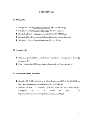 6. REFERENCIAS



6.1 Bibliografía



    Ferreyra, G. (2010).Informático Certificado. México: Alfaomega.
    Ferreyra, G. (2012). Ciencia y Tecnología. México: Larousse.
    Hernández, F. (Sin a.).La gata. Antología Poética. UNAM:México.
    Larousse (1986). Diccionario de la Lengua Española. México: Larousse.
    Wolfgang, J. (2010). Psicología a tiempo. México: Trillas.




6.2 Hemerografía



    Hurtado, J. (Junio 2011). La salud sexual y reproductiva no es pecado ni delito. La
       Jornada, p. 241.
    Ríos, I. (septiembre 2010). Ahí donde solo somos letras. Opera Mundi, p. 5.




6.3 Fuentes consultadas de internet



    González, M. (2012). Inteligencia Artificial. Recuperado el 13 de Abril de 2012, de
       http://www.tuobra.unam.mx/publicadas/020821090354.html
    Londoño, M. (2011). El erotismo: ¿Más acá, o más allá de la Biotecnología?
       Recuperado         el   14       de      Marzo       de       2012,           de
       http://www.fundacionsimujer.org/afiches/congreso_cali03.pdf




                                                                                     32
 