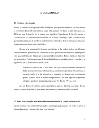 2. DESARROLLO



2.1 Erotismo y tecnología

Bueno, el termino tecnología es hablar de objetos, pero principalmente de las ciencias que
lo conforman. Haciendo una unión de todas estas ciencias nos darán la gran definición. Las
TICs son una derivación de la misma que significan Tecnologías de la Información y
Comunicación. Ya sabiendo todo lo anterior, se le llama Tecnología a toda creación nueva,
que tiene la capacidad de conllevar un tratamiento automático de la información, dándose a
conocer como un objeto total electrónico.

       Debido a la actualización de estas tecnologías, se ha podido aplicar en diferentes
campos laborales, pero ahora los científicos no solo quieren ver ese beneficio en máquinas,
sino que, también estos lleguen en un determinado momento a darnos placer, un beneficio
que sea erótico. Erotismo proviene de Erosy basándome en que el erotismo es un placer lo
argumento con la definición del autor Zuvak:

           El erotismo no se da por el solo deseo. Es el proceso que demanda exploración
           de las propias vivencias, información, y comprensión profunda del sentir que se
           va despertando si se da primacía a la emoción, y a la corriente continua que
           genera y puede llevar a planos transpersonales, una vez separado el principal
           obstáculo que anido en nuestra conciencia. (G. Zuvak, 1991, p. 121).

       Así yo defino al erotismo como aquel placer que nos permite a nosotros de una
manera creativa, imaginativa, que puede ser amoroso en un determinado momento.




2.2 Tipos de tecnologías aplicadas al humano (informática, robótica e imprenta)

En este capítulo conoceremos la variedad de tecnologías que ayudan a ver como se aplica la
misma al erotismo y que función hace en el humano.




                                                                                         4
 