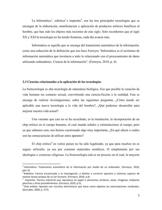 La Informática1, robótica2 e imprenta3, son las tres principales tecnologías que se
encargan de la elaboración, manifestación y aplicación de productos eróticos benéficos al
hombre, que han sido los objetos más recientes de este siglo. Solo recordemos que el siglo
XX y XXI la tecnología no ha tenido fronteras, cada día avanza más.

        Informática es aquella que se encarga del tratamiento automático de la información,
como una reducción de la definición que nos hace Ferreyra “Informática es el acrónimo de
información automática que involucra a todo lo relacionado con el procesamiento de datos
utilizando ordenadores. Ciencia de la información”. (Ferreyra, 2010, p. 4).




2.3 Ciencias relacionadas a la aplicación de las tecnologías

La biotecnología es alta tecnología de naturaleza biológica. Esa que posible la creación de
vida humana sin contacto sexual, convirtiendo una ciencia-ficción a la realidad. Esta se
encarga de realizar investigaciones, sobre las siguientes preguntas, ¿Cómo puede ser
aplicable una nueva tecnología a la vida del hombre?, ¿Qué podemos desarrollar para
mejorar nuestra vida actual?

        Una variante que casi no se ha escuchado, es la instalación, la incorporación de un
chip erótico en el cuerpo humano, el cual manda señales y estimulaciones al cuerpo, pero
ya que sabemos esto, nos hemos cuestionado algo muy importante, ¿En qué afecta o cuáles
son las consecuencias de utilizar estos aparatos?

        El chip erótico4 en varios países no ha sido legalizado, ya que para muchos no es
seguro utilizarlo, ya sea por contener materiales metálicos. O simplemente por sus
ideologías o creencias religiosas. La biotecnología está es un proceso en el cual, la mayoría


1
  Informática: Tratamiento automático de la Información por medio de un ordenador. (Ferreyra, 2010,
párr.2).
2
  Robótica: Ciencia encaminada a la investigación, a diseñar y construir aparatos y sistemas capaces de
realizar tareas propias de un ser humano. (Ferreyra, 2010, p.4).
3
   Imprenta: Técnica industrial que reproduce en papel o elementos similares, texto, imágenes mediante
planchas u otros procedimientos. (Ferreyra, 2010, p.5).
4
  Chip erótico: Aparato con circuitos electrónicos que tiene como objetivo las estimulaciones cerebrales.
(González, 2009, p. 277).

                                                                                                       5
 